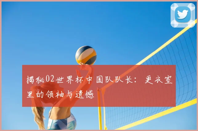 揭秘02世界杯中国队队长：更衣室里的领袖与遗憾