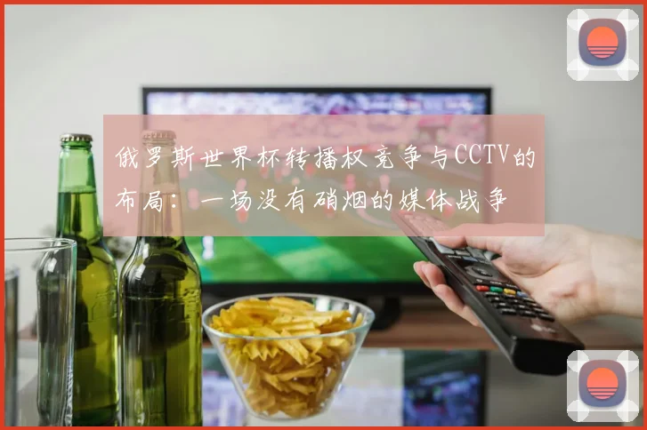 俄罗斯世界杯转播权竞争与CCTV的布局:一场没有硝烟的媒体战争