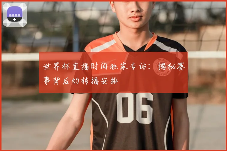 世界杯直播时间独家专访：揭秘赛事背后的转播安排