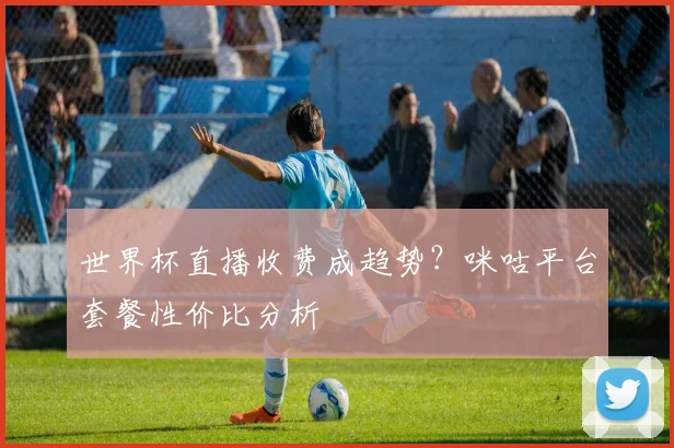 世界杯直播收费成趋势？咪咕平台套餐性价比分析