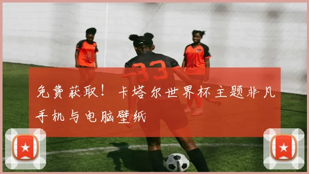 免费获取！卡塔尔世界杯主题非凡手机与电脑壁纸