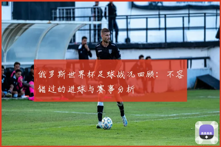 俄罗斯世界杯足球战况回顾:不容错过的进球与赛事分析