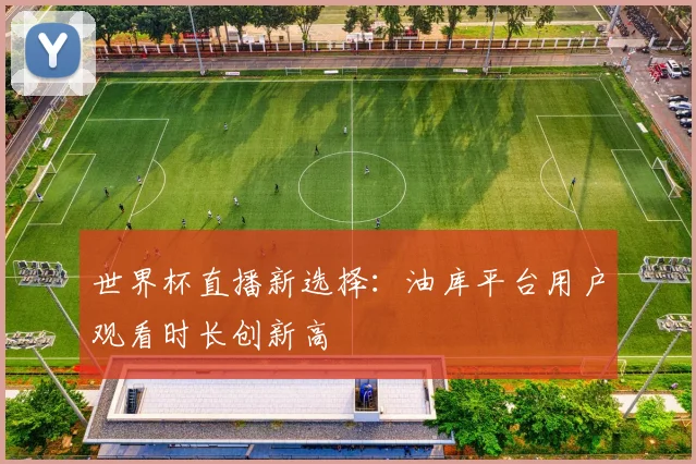 世界杯直播新选择：油库平台用户观看时长创新高
