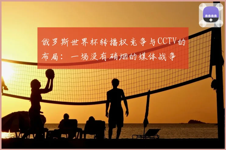 俄罗斯世界杯转播权竞争与CCTV的布局:一场没有硝烟的媒体战争