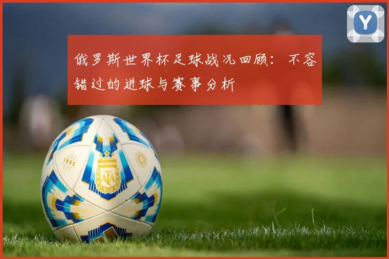 俄罗斯世界杯足球战况回顾:不容错过的进球与赛事分析