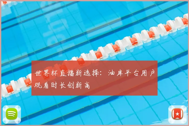 世界杯直播新选择：油库平台用户观看时长创新高