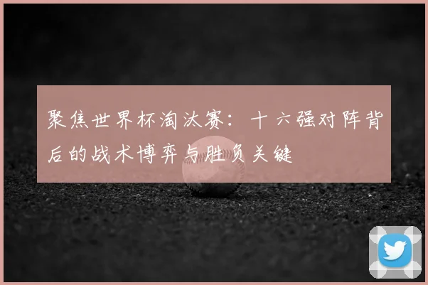 聚焦世界杯淘汰赛:十六强对阵背后的战术博弈与胜负关键