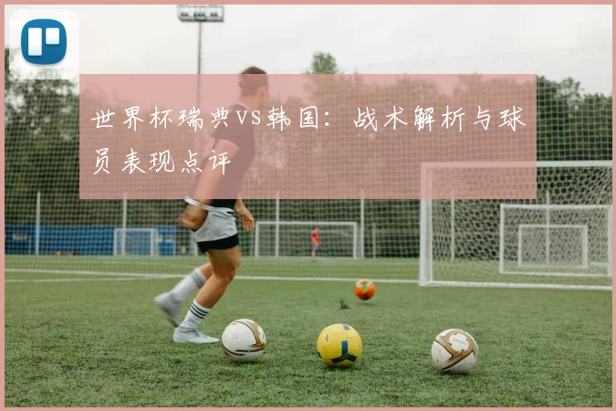 世界杯瑞典vs韩国：战术解析与球员表现点评